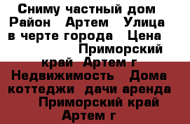 Сниму частный дом › Район ­ Артем › Улица ­ в черте города › Цена ­ 7000-10000 - Приморский край, Артем г. Недвижимость » Дома, коттеджи, дачи аренда   . Приморский край,Артем г.